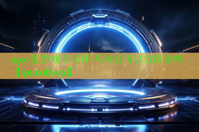 ayx·愛(ài)游戲公司!乒乓球臺(tái)可以放臥室嗎