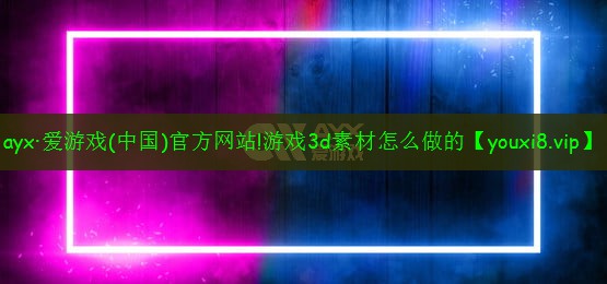 ayx·愛游戲(中國)官方網站!游戲3d素材怎么做的